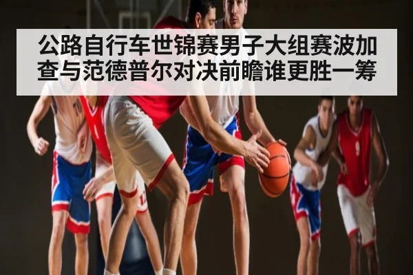 公路自行车世锦赛男子大组赛波加查与范德普尔对决前瞻谁更胜一筹